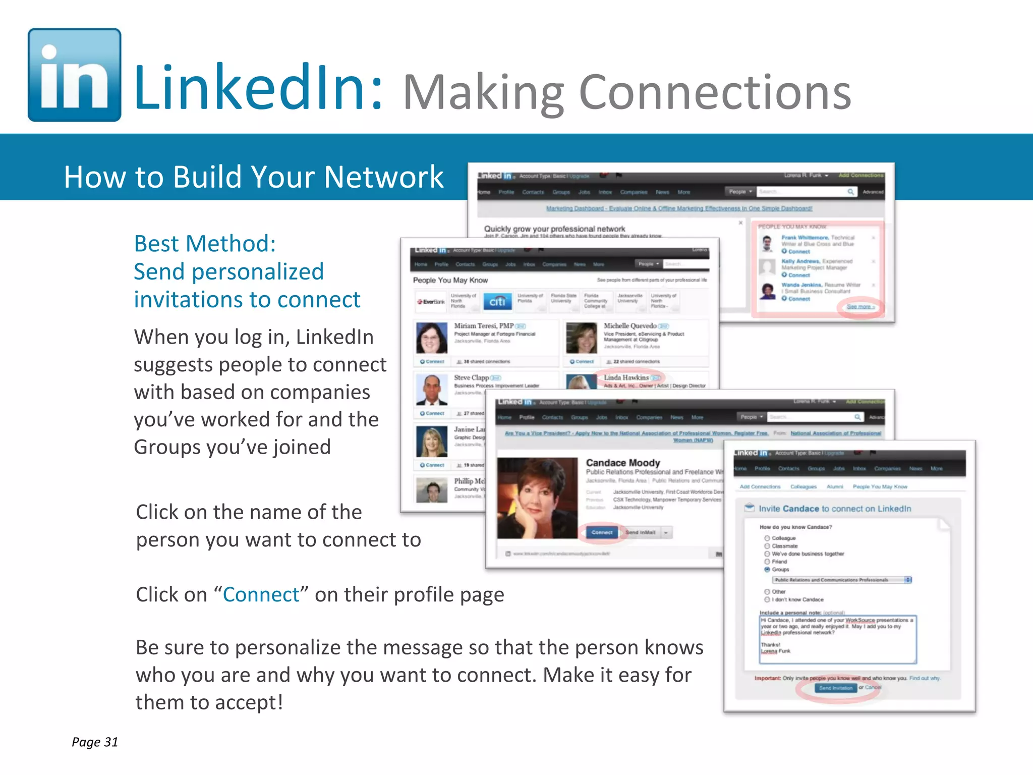 LinkedIn: Making Connections
How to Build Your Network
          Best Method:
          Send personalized
          invitations to connect
          When you log in, LinkedIn
          suggests people to connect
          with based on companies
          you’ve worked for and the
          Groups you’ve joined

          Click on the name of the
          person you want to connect to

          Click on “Connect” on their profile page

          Be sure to personalize the message so that the person knows
          who you are and why you want to connect. Make it easy for
          them to accept!
Page 31
 