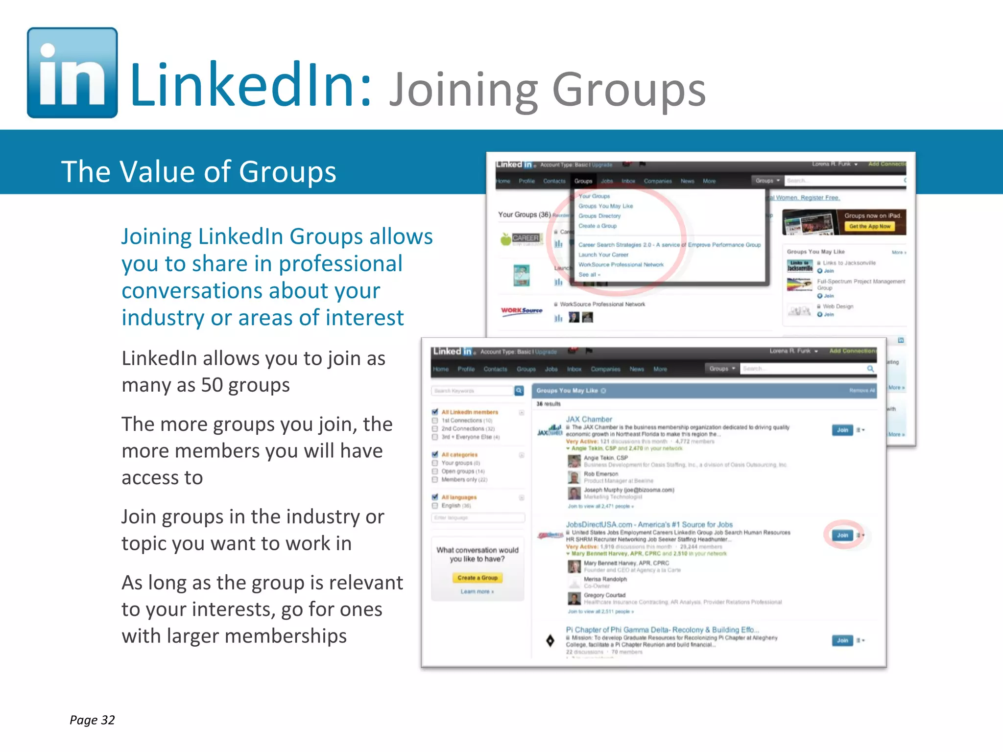 LinkedIn: Joining Groups
The Value of Groups
          Joining LinkedIn Groups allows
          you to share in professional
          conversations about your
          industry or areas of interest
          LinkedIn allows you to join as
          many as 50 groups
          The more groups you join, the
          more members you will have
          access to
          Join groups in the industry or
          topic you want to work in
          As long as the group is relevant
          to your interests, go for ones
          with larger memberships


Page 32
 