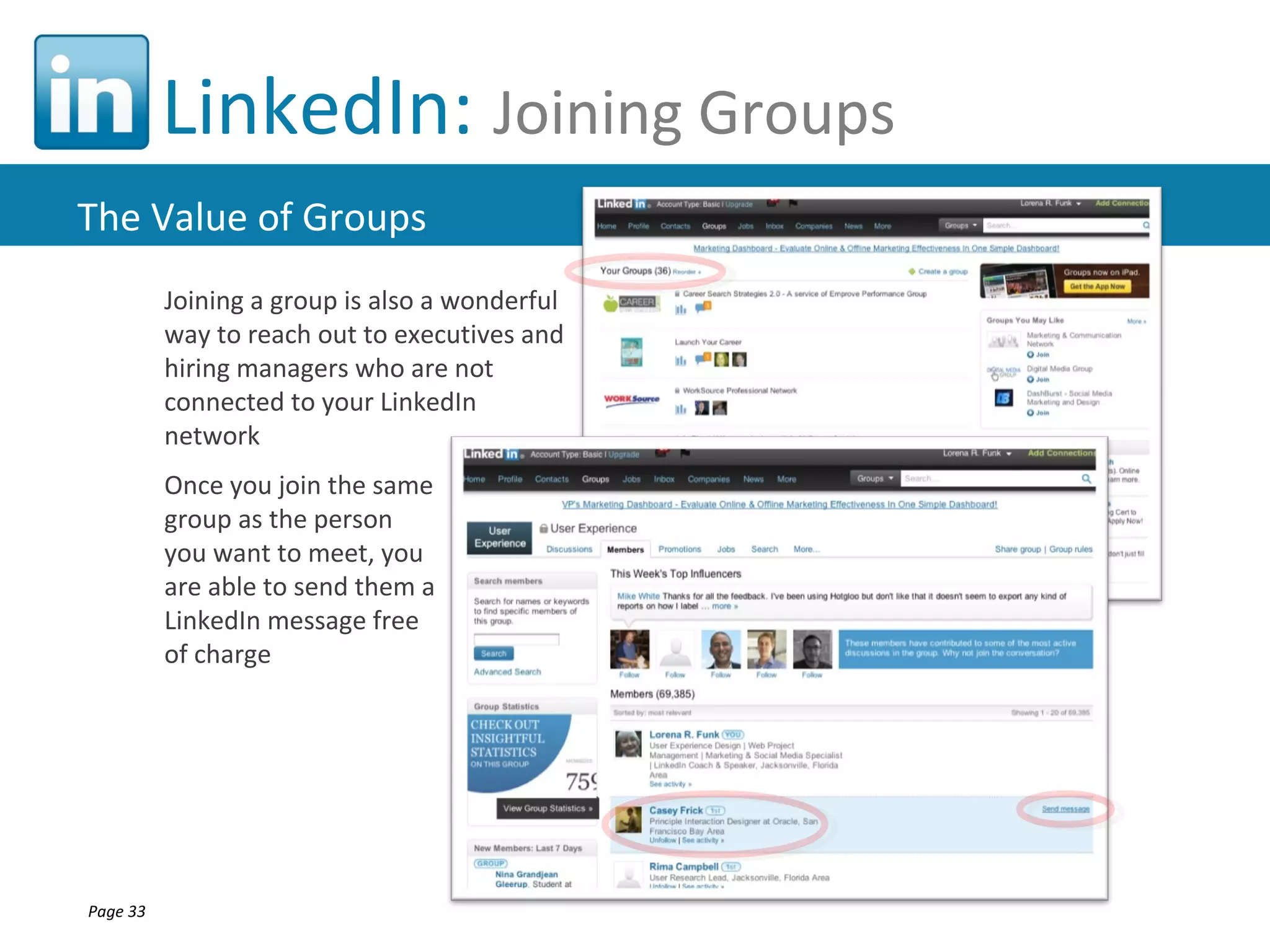 LinkedIn: Joining Groups
The Value of Groups
          Joining a group is also a wonderful
          way to reach out to executives and
          hiring managers who are not
          connected to your LinkedIn
          network
          Once you join the same
          group as the person
          you want to meet, you
          are able to send them a
          LinkedIn message free
          of charge




Page 33
 