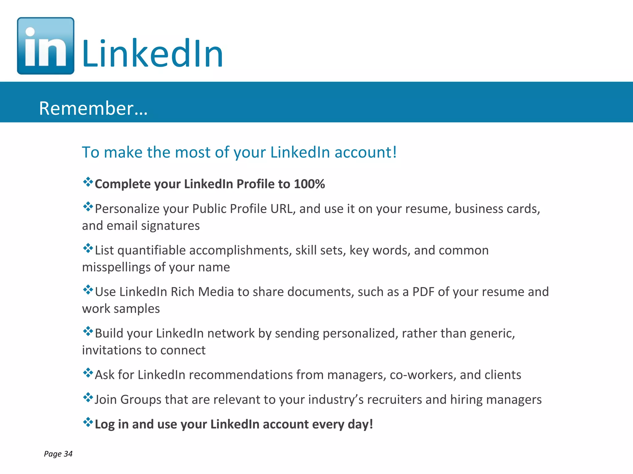 LinkedIn
Remember…

          To make the most of your LinkedIn account!
          Complete your LinkedIn Profile to 100%
          Personalize your Public Profile URL, and use it on your resume, business cards,
          and email signatures
          List quantifiable accomplishments, skill sets, key words, and common
          misspellings of your name
          Use LinkedIn Rich Media to share documents, such as a PDF of your resume and
          work samples
          Build your LinkedIn network by sending personalized, rather than generic,
          invitations to connect
          Ask for LinkedIn recommendations from managers, co-workers, and clients
          Join Groups that are relevant to your industry’s recruiters and hiring managers
          Log in and use your LinkedIn account every day!

Page 34
 