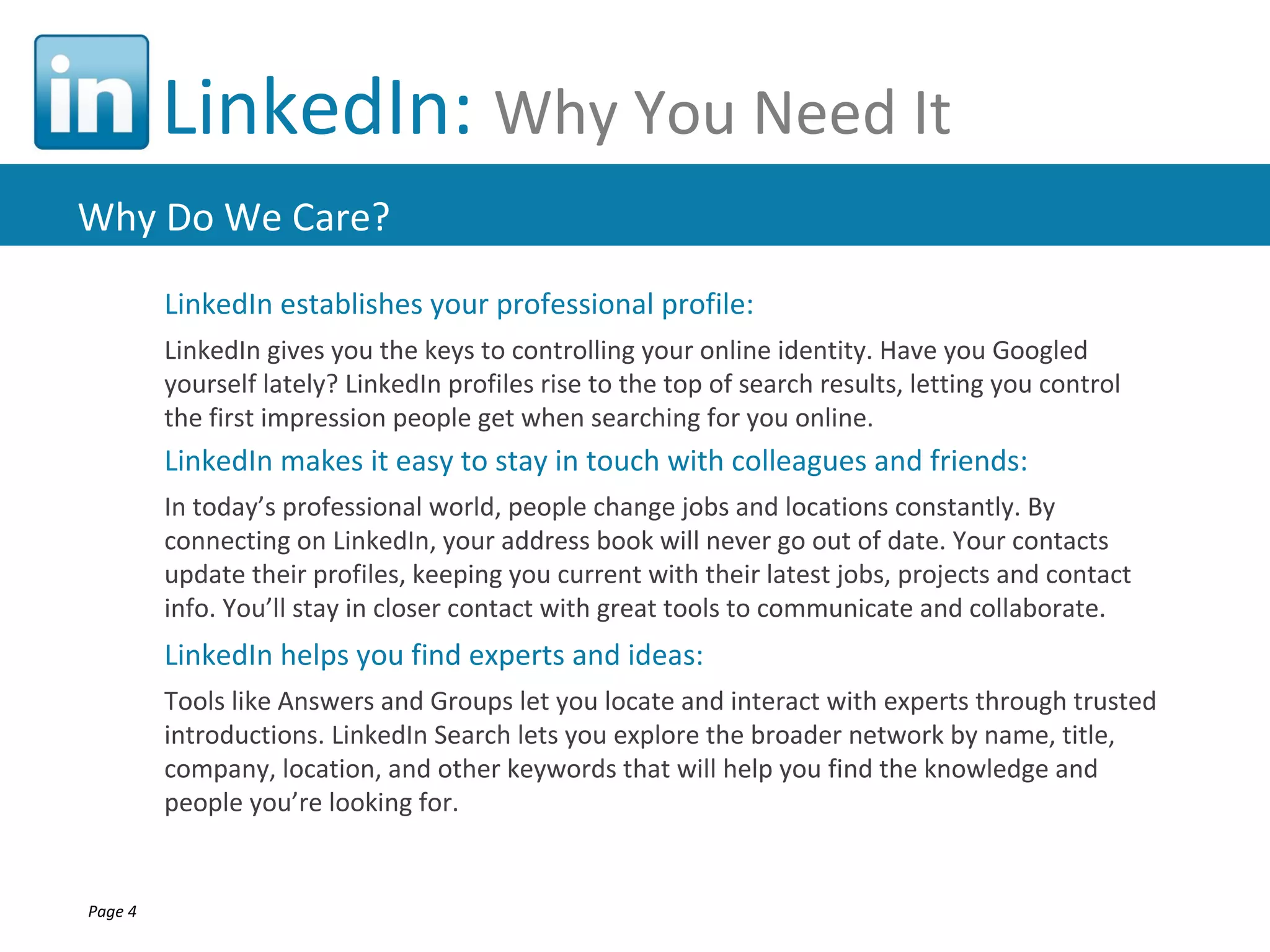 LinkedIn: Why You Need It
Why Do We Care?
         LinkedIn establishes your professional profile:
         LinkedIn gives you the keys to controlling your online identity. Have you Googled
         yourself lately? LinkedIn profiles rise to the top of search results, letting you control
         the first impression people get when searching for you online.
         LinkedIn makes it easy to stay in touch with colleagues and friends:
         In today’s professional world, people change jobs and locations constantly. By
         connecting on LinkedIn, your address book will never go out of date. Your contacts
         update their profiles, keeping you current with their latest jobs, projects and contact
         info. You’ll stay in closer contact with great tools to communicate and collaborate.
         LinkedIn helps you find experts and ideas:
         Tools like Answers and Groups let you locate and interact with experts through trusted
         introductions. LinkedIn Search lets you explore the broader network by name, title,
         company, location, and other keywords that will help you find the knowledge and
         people you’re looking for.


Page 4
 