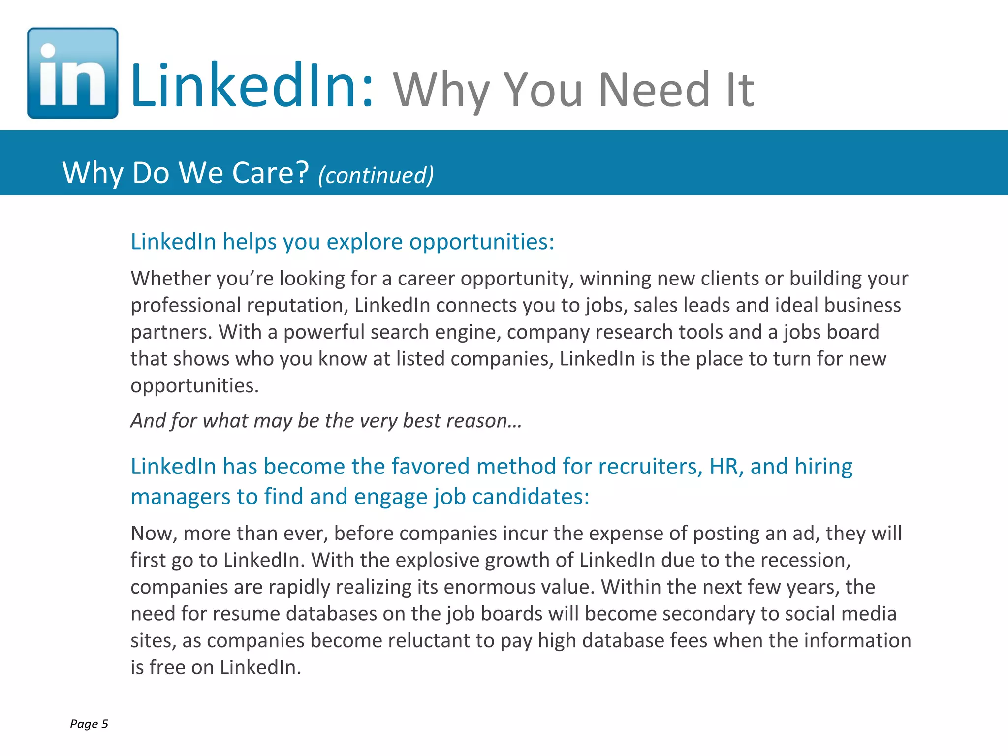 LinkedIn: Why You Need It
Why Do We Care? (continued)
         LinkedIn helps you explore opportunities:
         Whether you’re looking for a career opportunity, winning new clients or building your
         professional reputation, LinkedIn connects you to jobs, sales leads and ideal business
         partners. With a powerful search engine, company research tools and a jobs board
         that shows who you know at listed companies, LinkedIn is the place to turn for new
         opportunities.
         And for what may be the very best reason…

         LinkedIn has become the favored method for recruiters, HR, and hiring
         managers to find and engage job candidates:
         Now, more than ever, before companies incur the expense of posting an ad, they will
         first go to LinkedIn. With the explosive growth of LinkedIn due to the recession,
         companies are rapidly realizing its enormous value. Within the next few years, the
         need for resume databases on the job boards will become secondary to social media
         sites, as companies become reluctant to pay high database fees when the information
         is free on LinkedIn.

Page 5
 