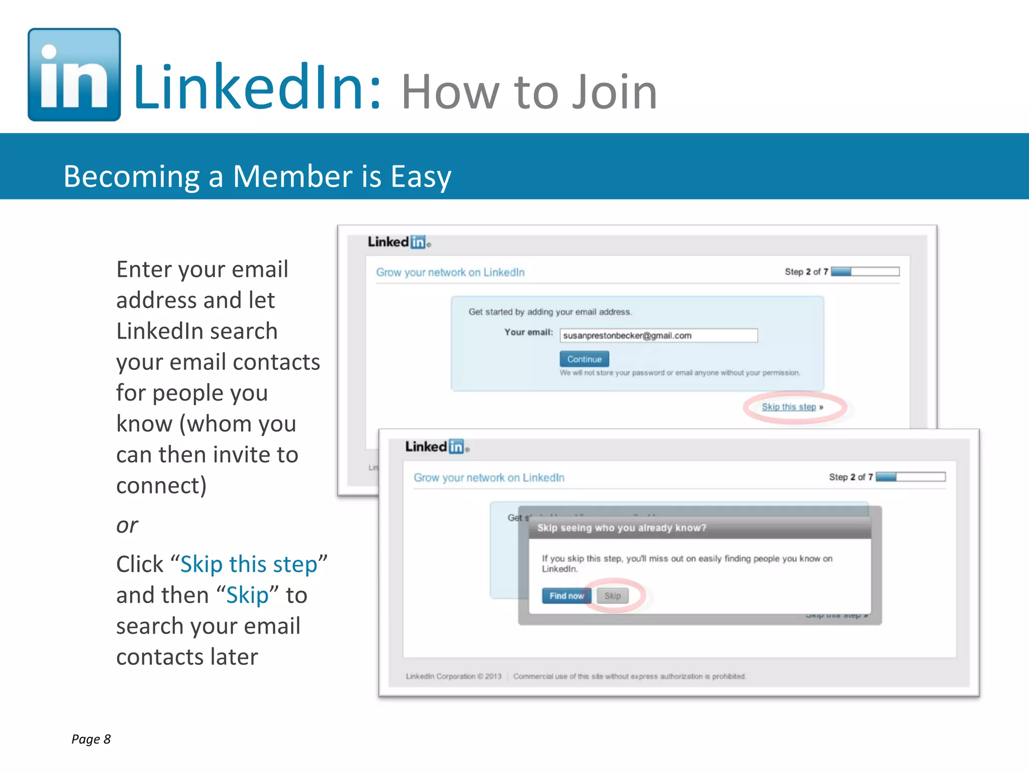 LinkedIn: How to Join
Becoming a Member is Easy

         Enter your email
         address and let
         LinkedIn search
         your email contacts
         for people you
         know (whom you
         can then invite to
         connect)
         or
         Click “Skip this step”
         and then “Skip” to
         search your email
         contacts later


Page 8
 