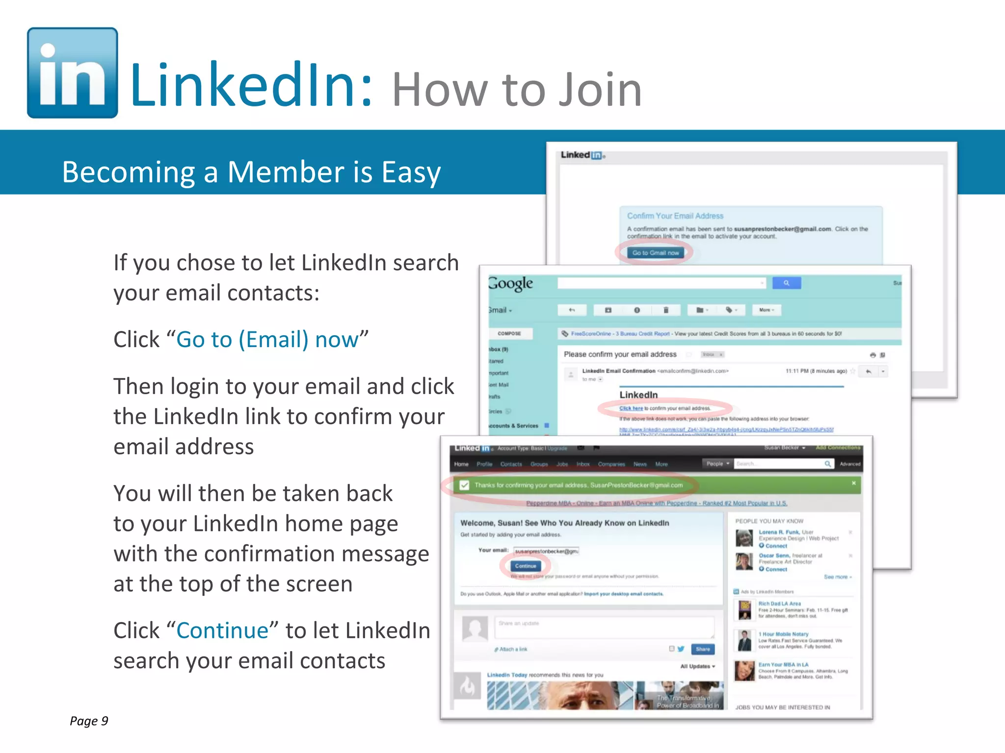 LinkedIn: How to Join
Becoming a Member is Easy

         If you chose to let LinkedIn search
         your email contacts:
         Click “Go to (Email) now”
         Then login to your email and click
         the LinkedIn link to confirm your
         email address
         You will then be taken back
         to your LinkedIn home page
         with the confirmation message
         at the top of the screen
         Click “Continue” to let LinkedIn
         search your email contacts

Page 9
 