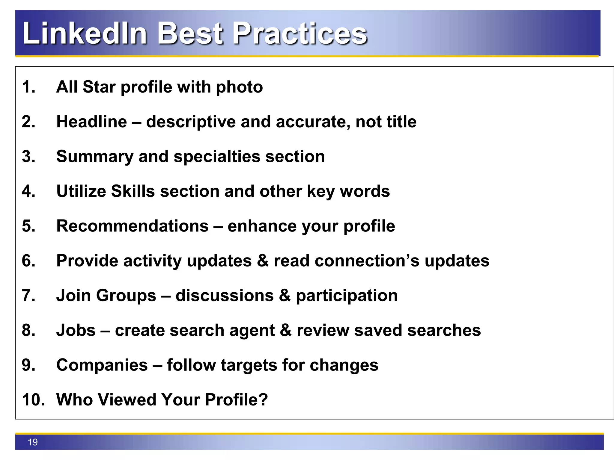 19
LinkedIn Best Practices
1. All Star profile with photo
2. Headline – descriptive and accurate, not title
3. Summary and specialties section
4. Utilize Skills section and other key words
5. Recommendations – enhance your profile
6. Provide activity updates & read connection’s updates
7. Join Groups – discussions & participation
8. Jobs – create search agent & review saved searches
9. Companies – follow targets for changes
10. Who Viewed Your Profile?
 