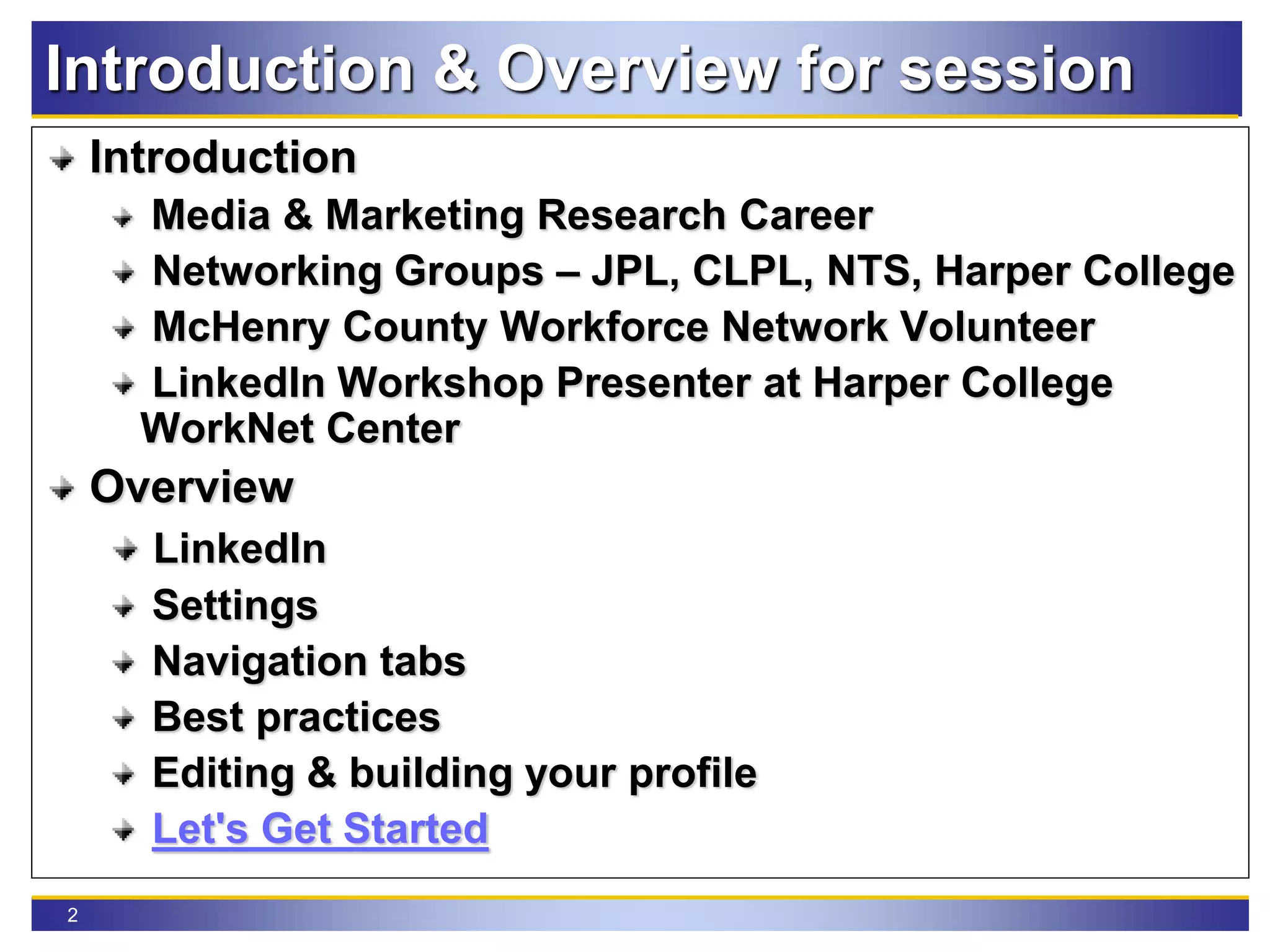 2
Introduction & Overview for session
Introduction
Media & Marketing Research Career
Networking Groups – JPL, CLPL, NTS, Harper College
McHenry County Workforce Network Volunteer
LinkedIn Workshop Presenter at Harper College
WorkNet Center
Overview
LinkedIn
Settings
Navigation tabs
Best practices
Editing & building your profile
Let's Get Started
 