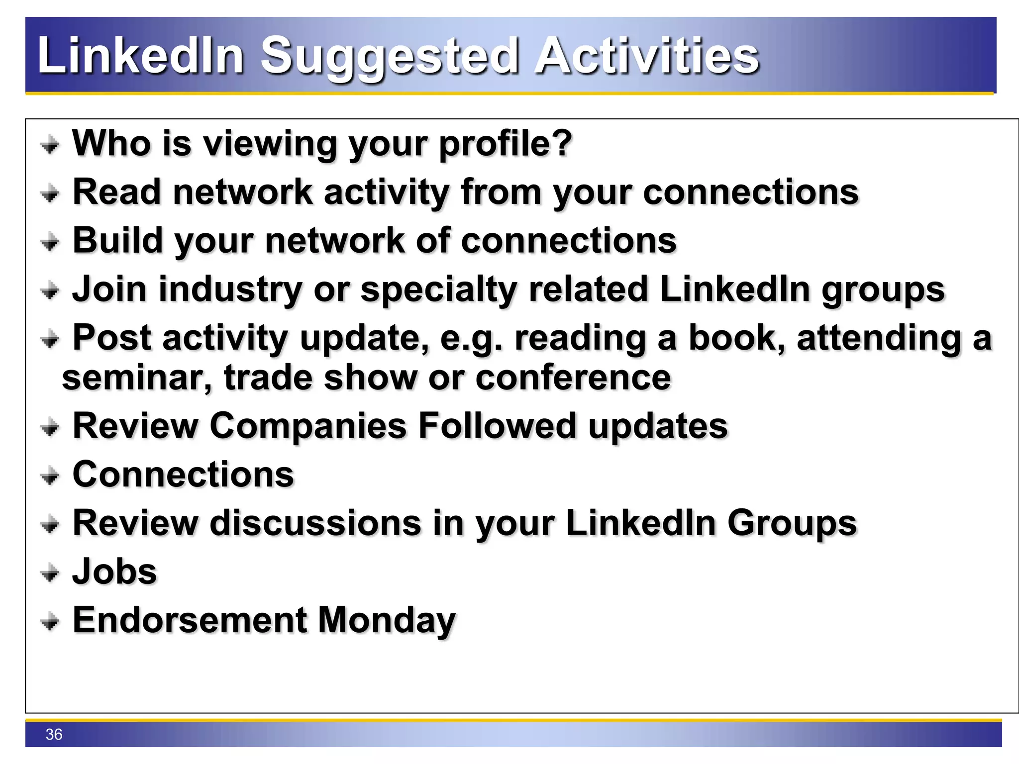 36
LinkedIn Suggested Activities
Who is viewing your profile?
Read network activity from your connections
Build your network of connections
Join industry or specialty related LinkedIn groups
Post activity update, e.g. reading a book, attending a
seminar, trade show or conference
Review Companies Followed updates
Connections
Review discussions in your LinkedIn Groups
Jobs
Endorsement Monday
 