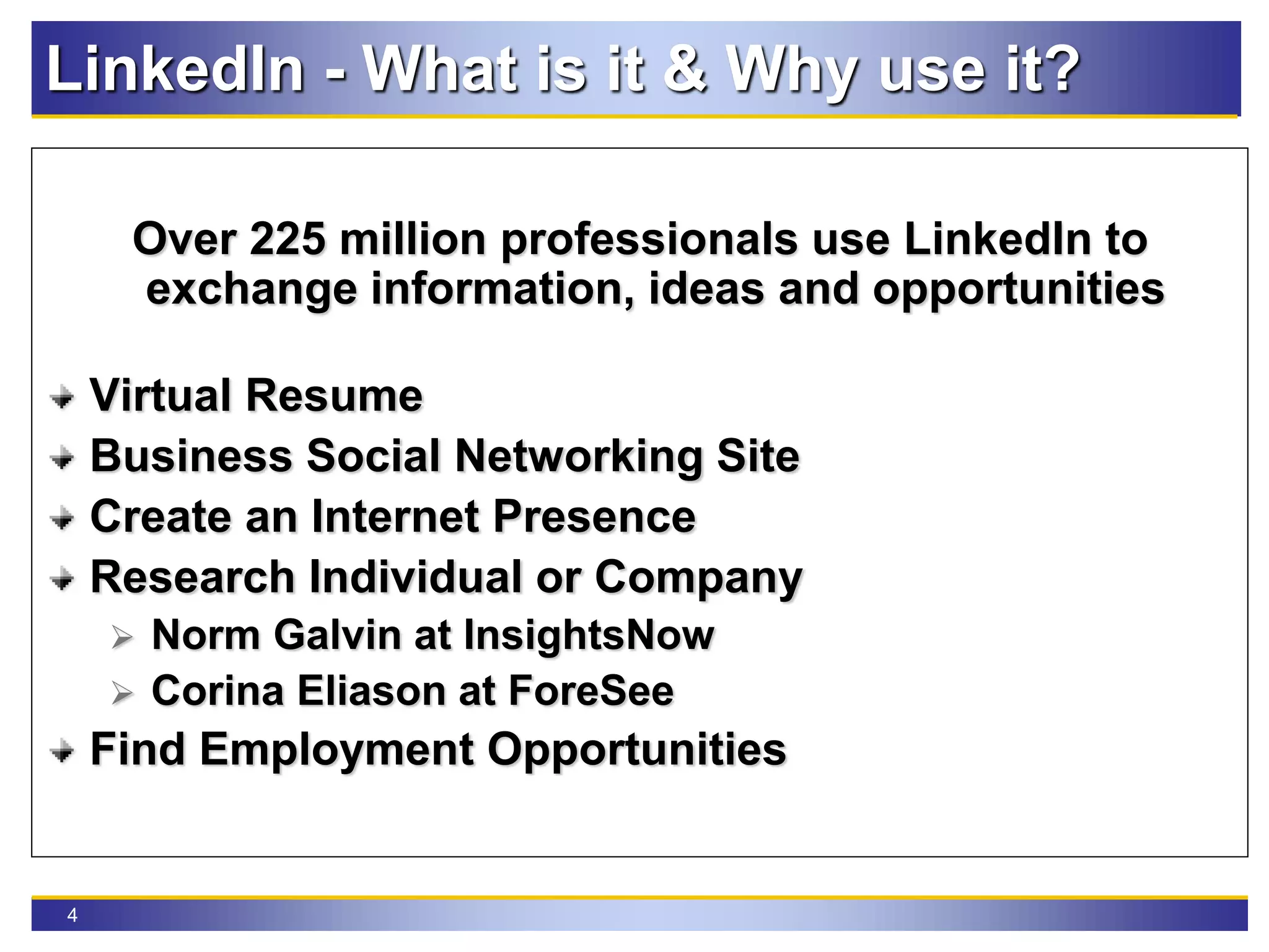4
LinkedIn - What is it & Why use it?
Over 225 million professionals use LinkedIn to
exchange information, ideas and opportunities
Virtual Resume
Business Social Networking Site
Create an Internet Presence
Research Individual or Company
 Norm Galvin at InsightsNow
 Corina Eliason at ForeSee
Find Employment Opportunities
 