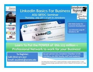 LinkedIn Basics For Business
ASU SBTDC Seminar
Thursday, July 25th 1-4 pm in Jonesboro
Learn To Put the POWER of  this 225 million + 
Professional Network to work for your Business!
To Register:
Call: (870) 972‐3517
Email: asusbtdc@astate.edu
$35 per person ($25 Jonesboro Chamber & DJA 
members, $20 ASU faculty, staff and students)
ASU Delta Center for 
Economic Development
319 University Loop W
Jonesboro, AR
 