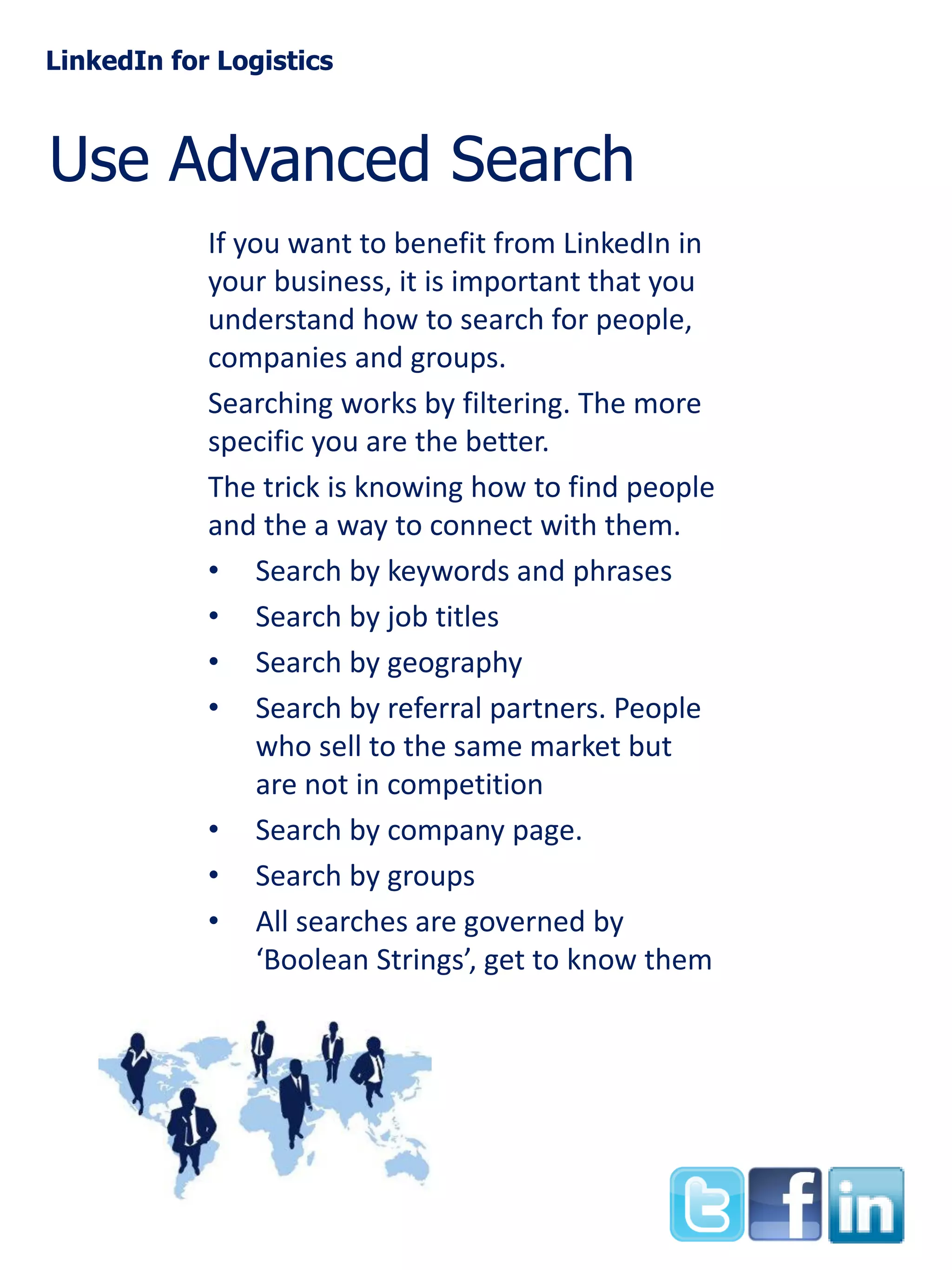 LinkedIn for Logistics

Use Advanced Search
If you want to benefit from LinkedIn in
your business, it is important that you
understand how to search for people,
companies and groups.
Searching works by filtering. The more
specific you are the better.
The trick is knowing how to find people
and the a way to connect with them.
• Search by keywords and phrases
• Search by job titles
• Search by geography
• Search by referral partners. People
who sell to the same market but
are not in competition
• Search by company page.
• Search by groups
• All searches are governed by
‘Boolean Strings’, get to know them

 