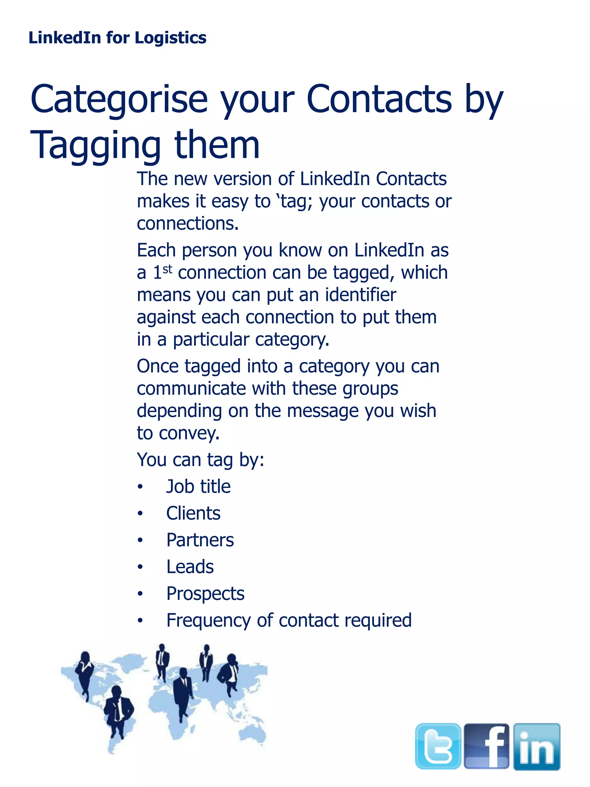 LinkedIn for Logistics

Categorise your Contacts by
Tagging them
The new version of LinkedIn Contacts
makes it easy to ‘tag; your contacts or
connections.
Each person you know on LinkedIn as
a 1st connection can be tagged, which
means you can put an identifier
against each connection to put them
in a particular category.
Once tagged into a category you can
communicate with these groups
depending on the message you wish
to convey.
You can tag by:
• Job title
• Clients
• Partners
• Leads
• Prospects
• Frequency of contact required

 