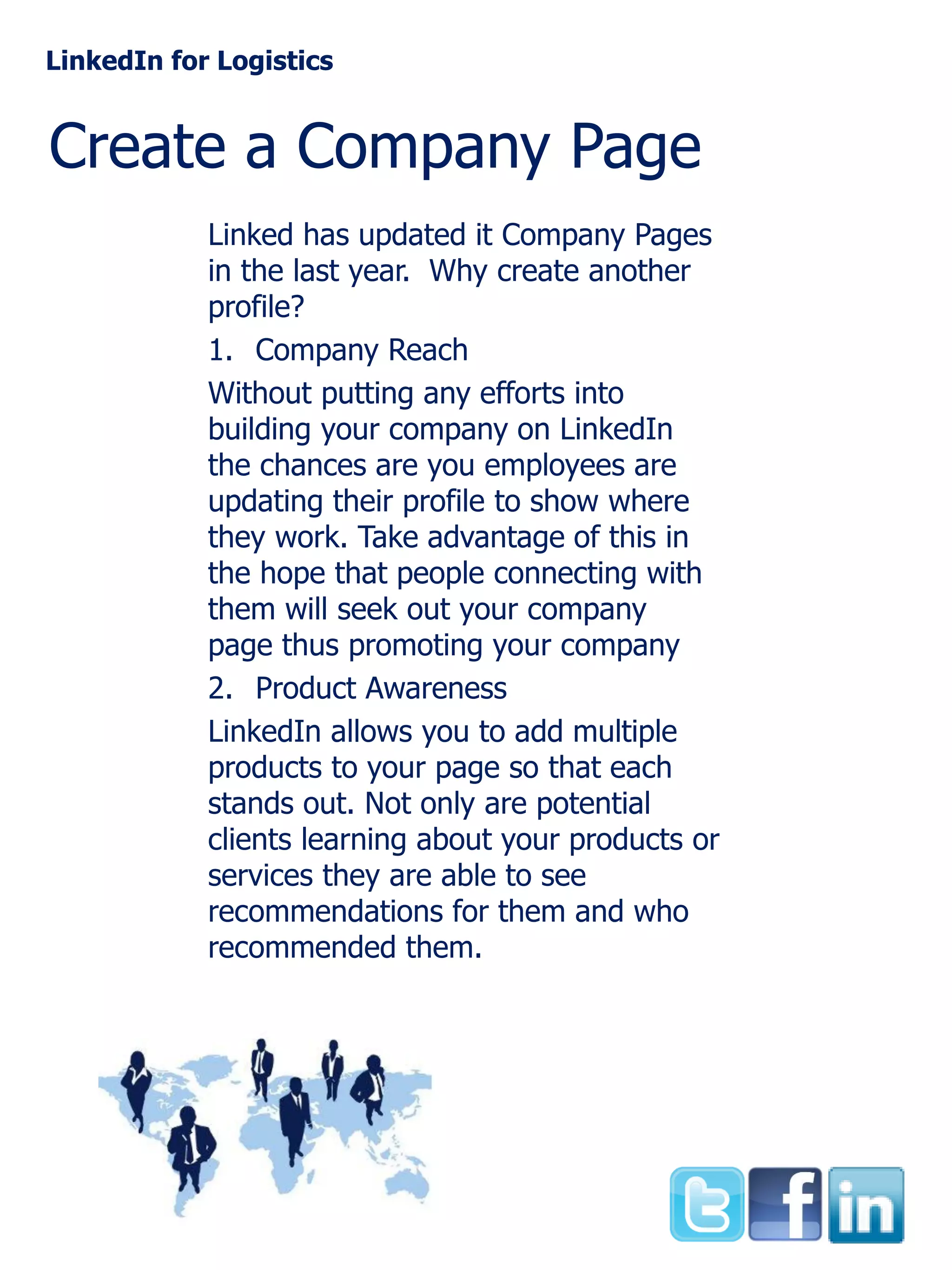LinkedIn for Logistics

Create a Company Page
Linked has updated it Company Pages
in the last year. Why create another
profile?
1. Company Reach
Without putting any efforts into
building your company on LinkedIn
the chances are you employees are
updating their profile to show where
they work. Take advantage of this in
the hope that people connecting with
them will seek out your company
page thus promoting your company
2. Product Awareness
LinkedIn allows you to add multiple
products to your page so that each
stands out. Not only are potential
clients learning about your products or
services they are able to see
recommendations for them and who
recommended them.

 