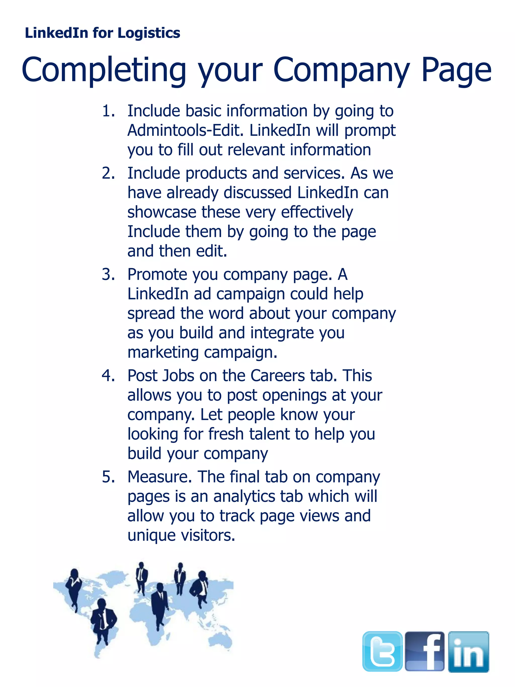 LinkedIn for Logistics

Completing your Company Page
1. Include basic information by going to
Admintools-Edit. LinkedIn will prompt
you to fill out relevant information
2. Include products and services. As we
have already discussed LinkedIn can
showcase these very effectively
Include them by going to the page
and then edit.
3. Promote you company page. A
LinkedIn ad campaign could help
spread the word about your company
as you build and integrate you
marketing campaign.
4. Post Jobs on the Careers tab. This
allows you to post openings at your
company. Let people know your
looking for fresh talent to help you
build your company
5. Measure. The final tab on company
pages is an analytics tab which will
allow you to track page views and
unique visitors.

 