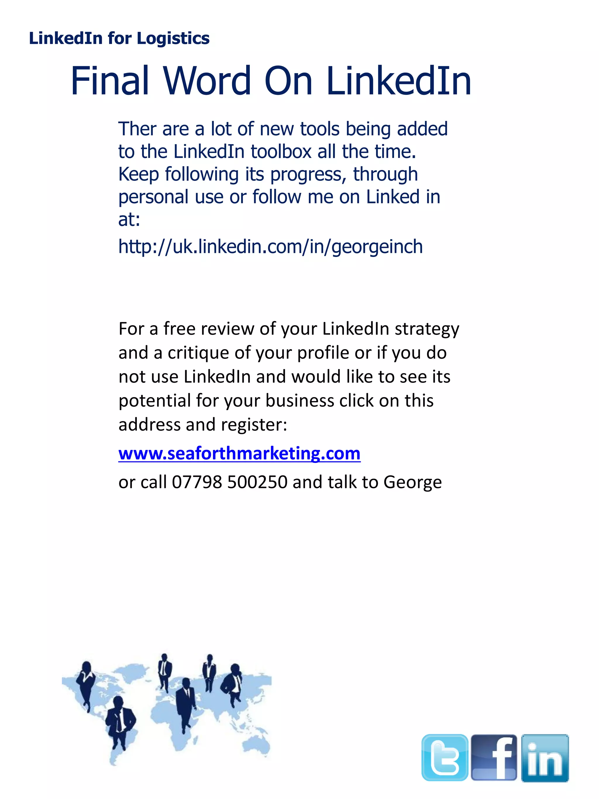 LinkedIn for Logistics

Final Word On LinkedIn
Ther are a lot of new tools being added
to the LinkedIn toolbox all the time.
Keep following its progress, through
personal use or follow me on Linked in
at:
http://uk.linkedin.com/in/georgeinch

For a free review of your LinkedIn strategy
and a critique of your profile or if you do
not use LinkedIn and would like to see its
potential for your business click on this
address and register:
www.seaforthmarketing.com
or call 07798 500250 and talk to George

 