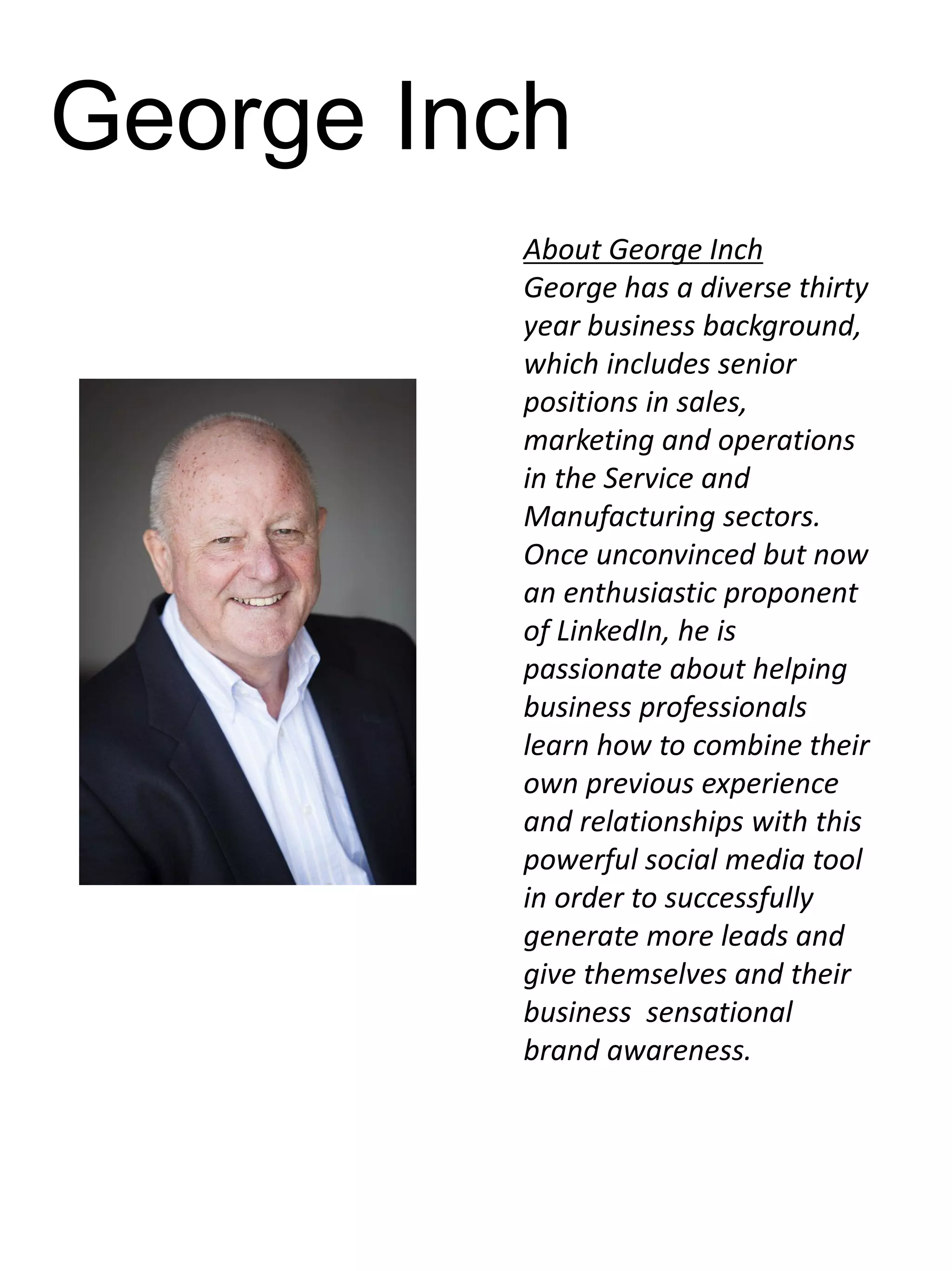 George Inch
About George Inch
George has a diverse thirty
year business background,
which includes senior
positions in sales,
marketing and operations
in the Service and
Manufacturing sectors.
Once unconvinced but now
an enthusiastic proponent
of LinkedIn, he is
passionate about helping
business professionals
learn how to combine their
own previous experience
and relationships with this
powerful social media tool
in order to successfully
generate more leads and
give themselves and their
business sensational
brand awareness.

 