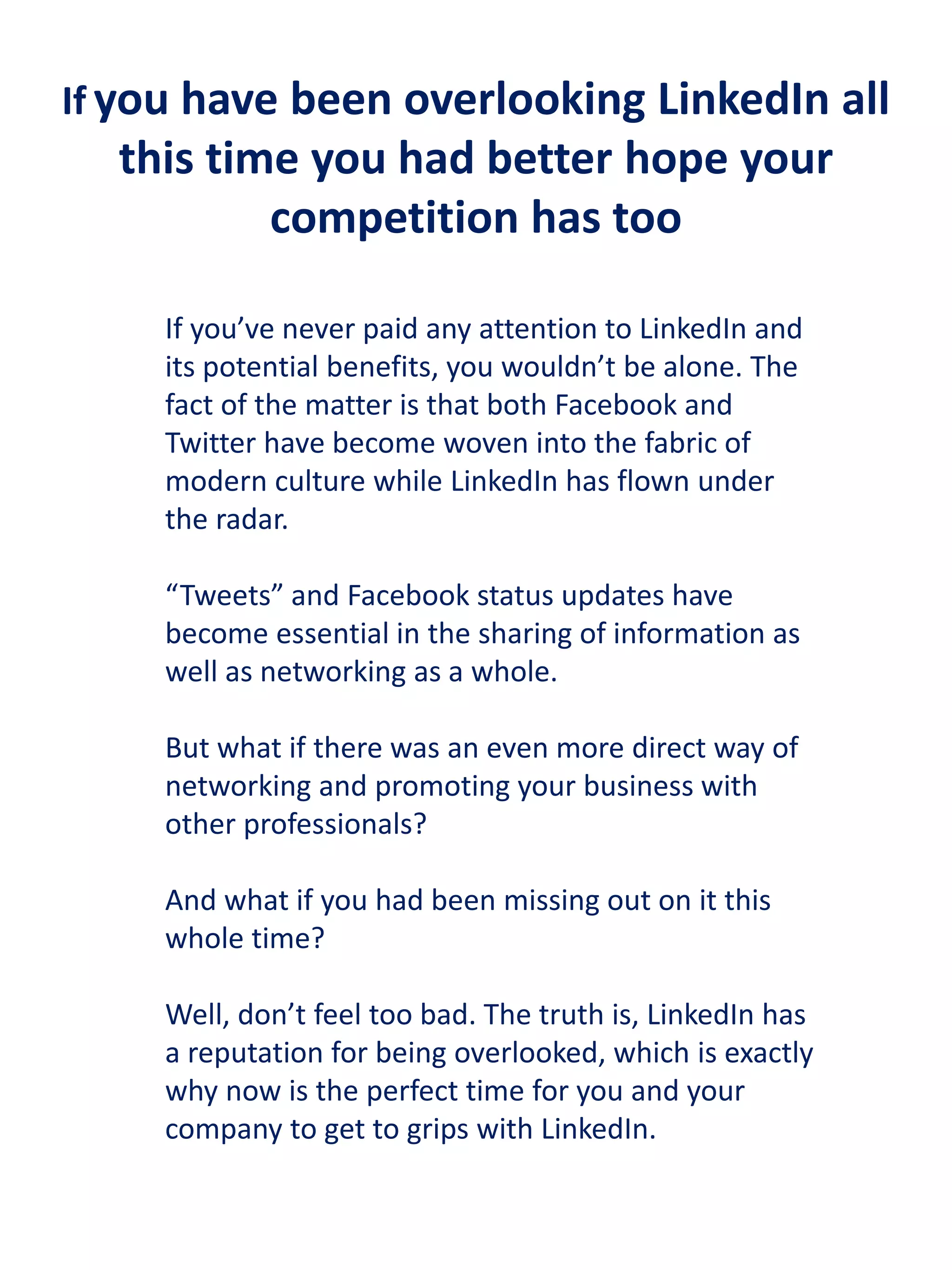 If you have been overlooking LinkedIn all

this time you had better hope your
competition has too
If you’ve never paid any attention to LinkedIn and
its potential benefits, you wouldn’t be alone. The
fact of the matter is that both Facebook and
Twitter have become woven into the fabric of
modern culture while LinkedIn has flown under
the radar.
“Tweets” and Facebook status updates have
become essential in the sharing of information as
well as networking as a whole.
But what if there was an even more direct way of
networking and promoting your business with
other professionals?
And what if you had been missing out on it this
whole time?
Well, don’t feel too bad. The truth is, LinkedIn has
a reputation for being overlooked, which is exactly
why now is the perfect time for you and your
company to get to grips with LinkedIn.

 