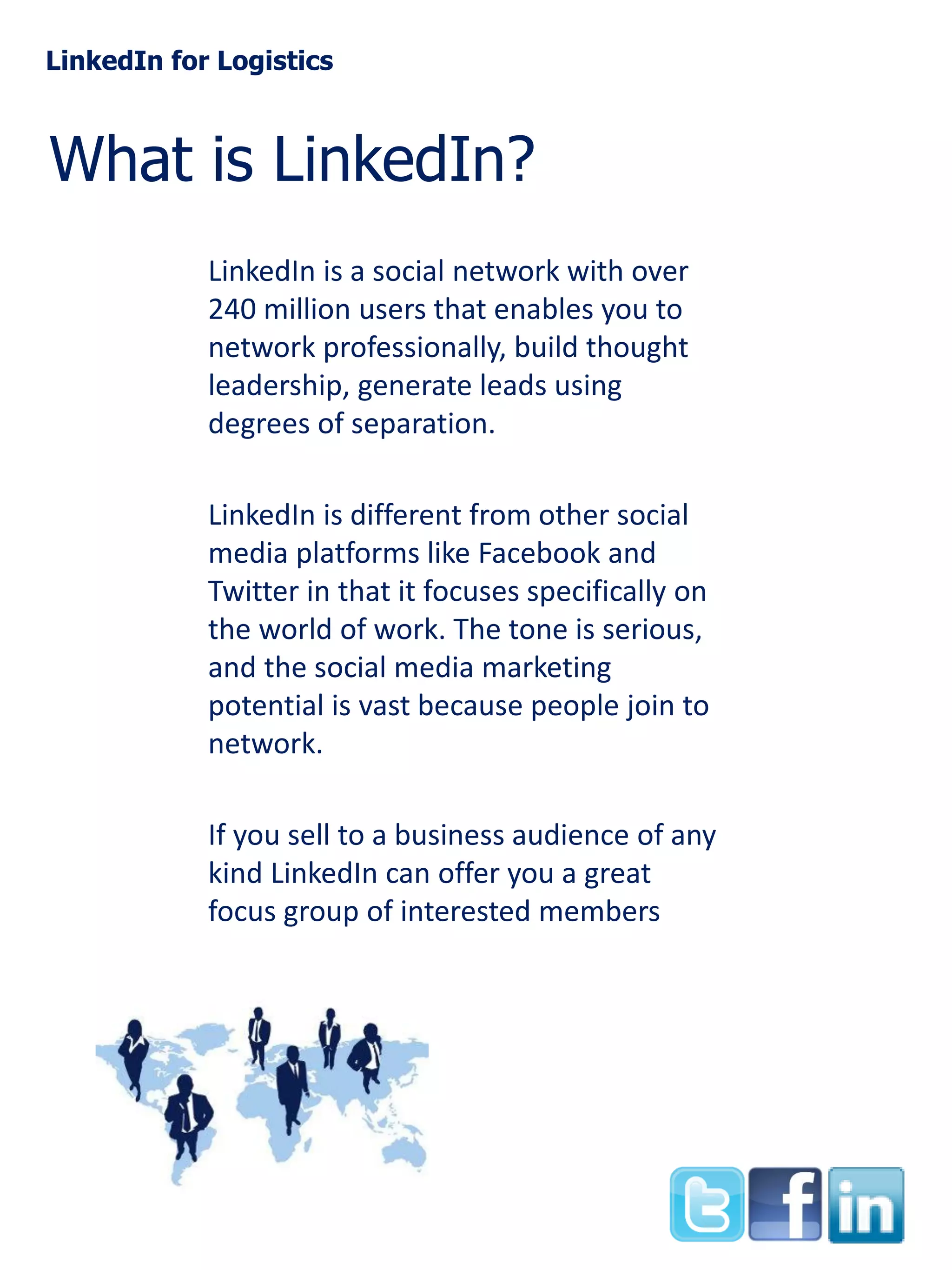 LinkedIn for Logistics

What is LinkedIn?
LinkedIn is a social network with over
240 million users that enables you to
network professionally, build thought
leadership, generate leads using
degrees of separation.
LinkedIn is different from other social
media platforms like Facebook and
Twitter in that it focuses specifically on
the world of work. The tone is serious,
and the social media marketing
potential is vast because people join to
network.

If you sell to a business audience of any
kind LinkedIn can offer you a great
focus group of interested members

 