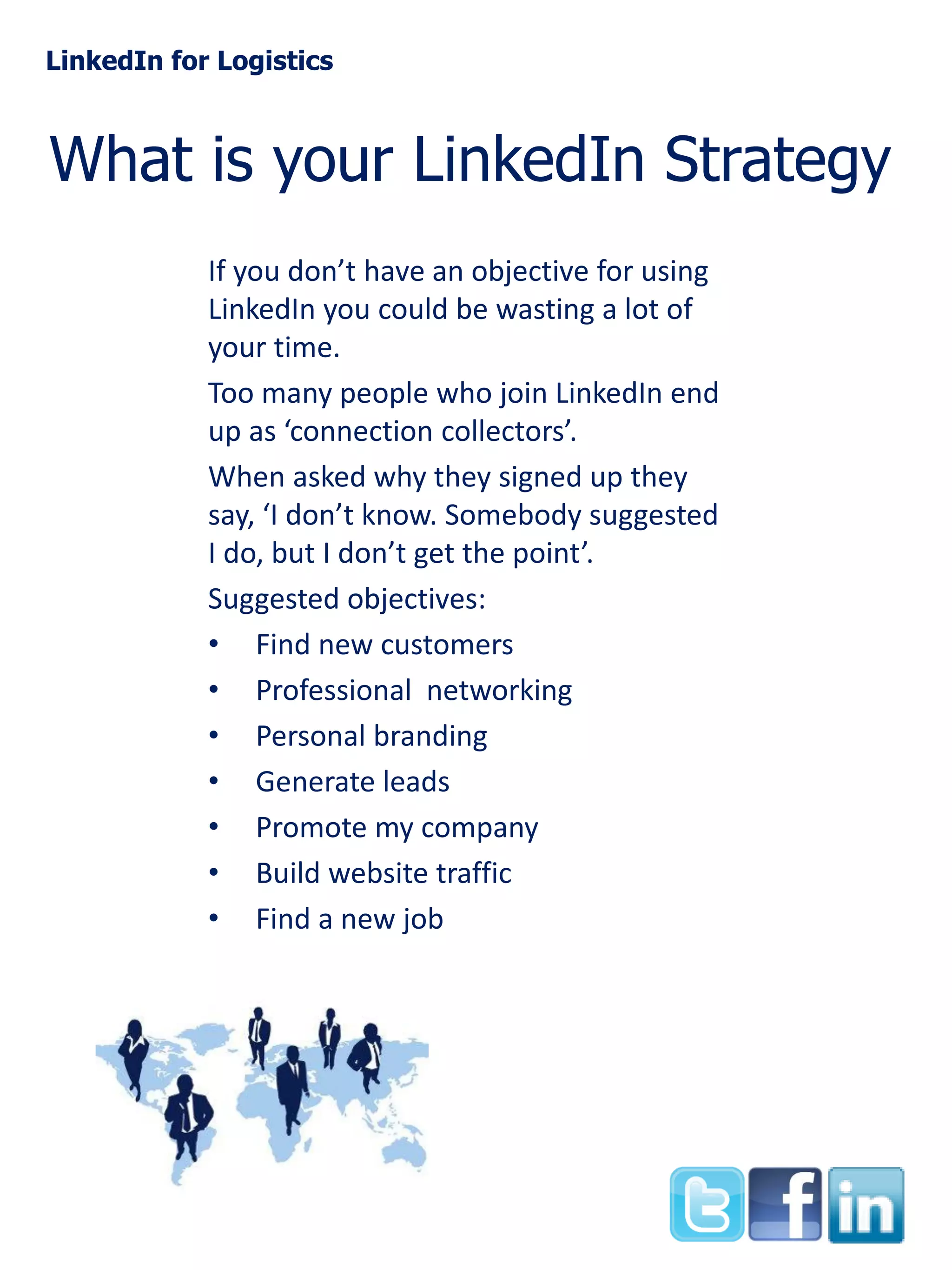 LinkedIn for Logistics

What is your LinkedIn Strategy
If you don’t have an objective for using
LinkedIn you could be wasting a lot of
your time.
Too many people who join LinkedIn end
up as ‘connection collectors’.
When asked why they signed up they
say, ‘I don’t know. Somebody suggested
I do, but I don’t get the point’.
Suggested objectives:
• Find new customers
• Professional networking
• Personal branding
• Generate leads
• Promote my company
• Build website traffic
• Find a new job

 