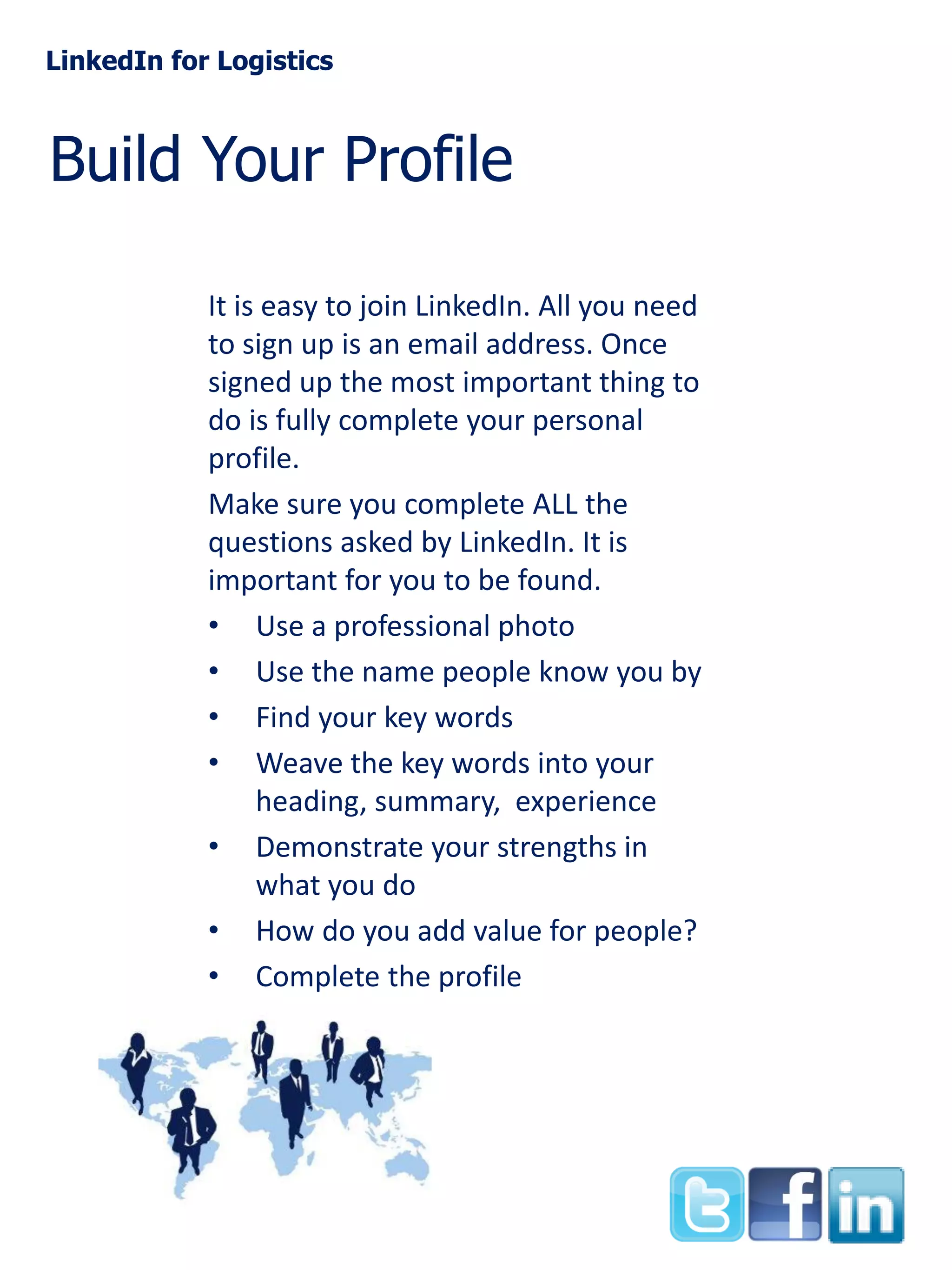 LinkedIn for Logistics

Build Your Profile
It is easy to join LinkedIn. All you need
to sign up is an email address. Once
signed up the most important thing to
do is fully complete your personal
profile.
Make sure you complete ALL the
questions asked by LinkedIn. It is
important for you to be found.
• Use a professional photo
• Use the name people know you by
• Find your key words
• Weave the key words into your
heading, summary, experience
• Demonstrate your strengths in
what you do
• How do you add value for people?
• Complete the profile

 