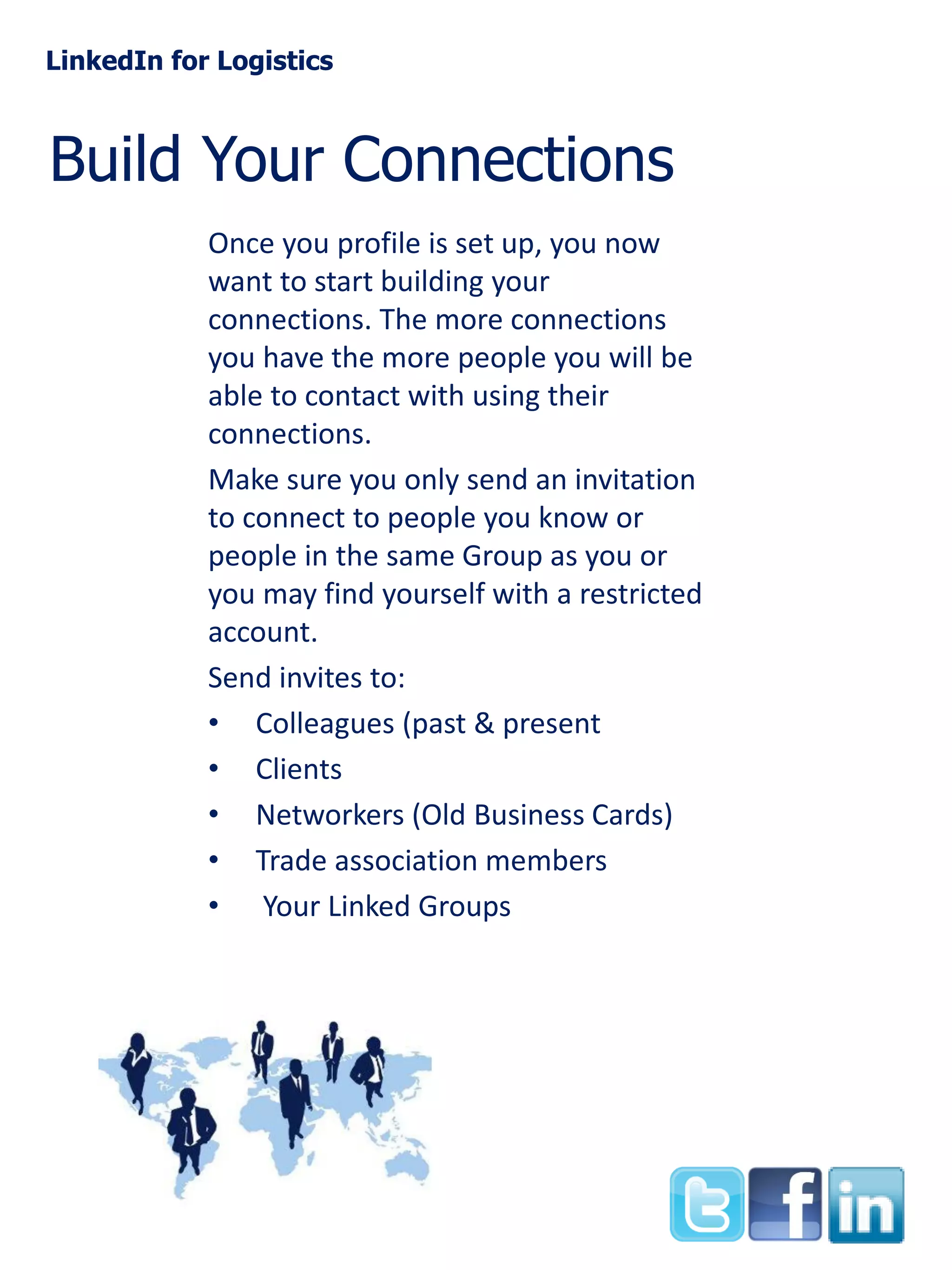LinkedIn for Logistics

Build Your Connections
Once you profile is set up, you now
want to start building your
connections. The more connections
you have the more people you will be
able to contact with using their
connections.
Make sure you only send an invitation
to connect to people you know or
people in the same Group as you or
you may find yourself with a restricted
account.
Send invites to:
• Colleagues (past & present
• Clients
• Networkers (Old Business Cards)
• Trade association members
• Your Linked Groups

 