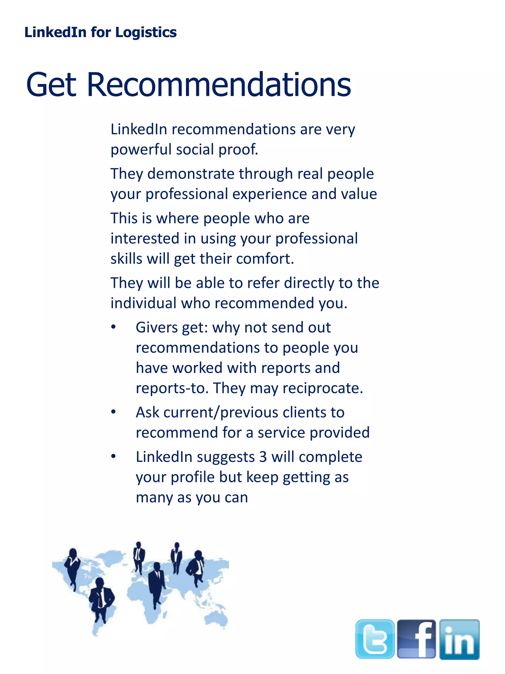 LinkedIn for Logistics

Get Recommendations
LinkedIn recommendations are very
powerful social proof.
They demonstrate through real people
your professional experience and value
This is where people who are
interested in using your professional
skills will get their comfort.
They will be able to refer directly to the
individual who recommended you.
• Givers get: why not send out
recommendations to people you
have worked with reports and
reports-to. They may reciprocate.
• Ask current/previous clients to
recommend for a service provided
• LinkedIn suggests 3 will complete
your profile but keep getting as
many as you can

 