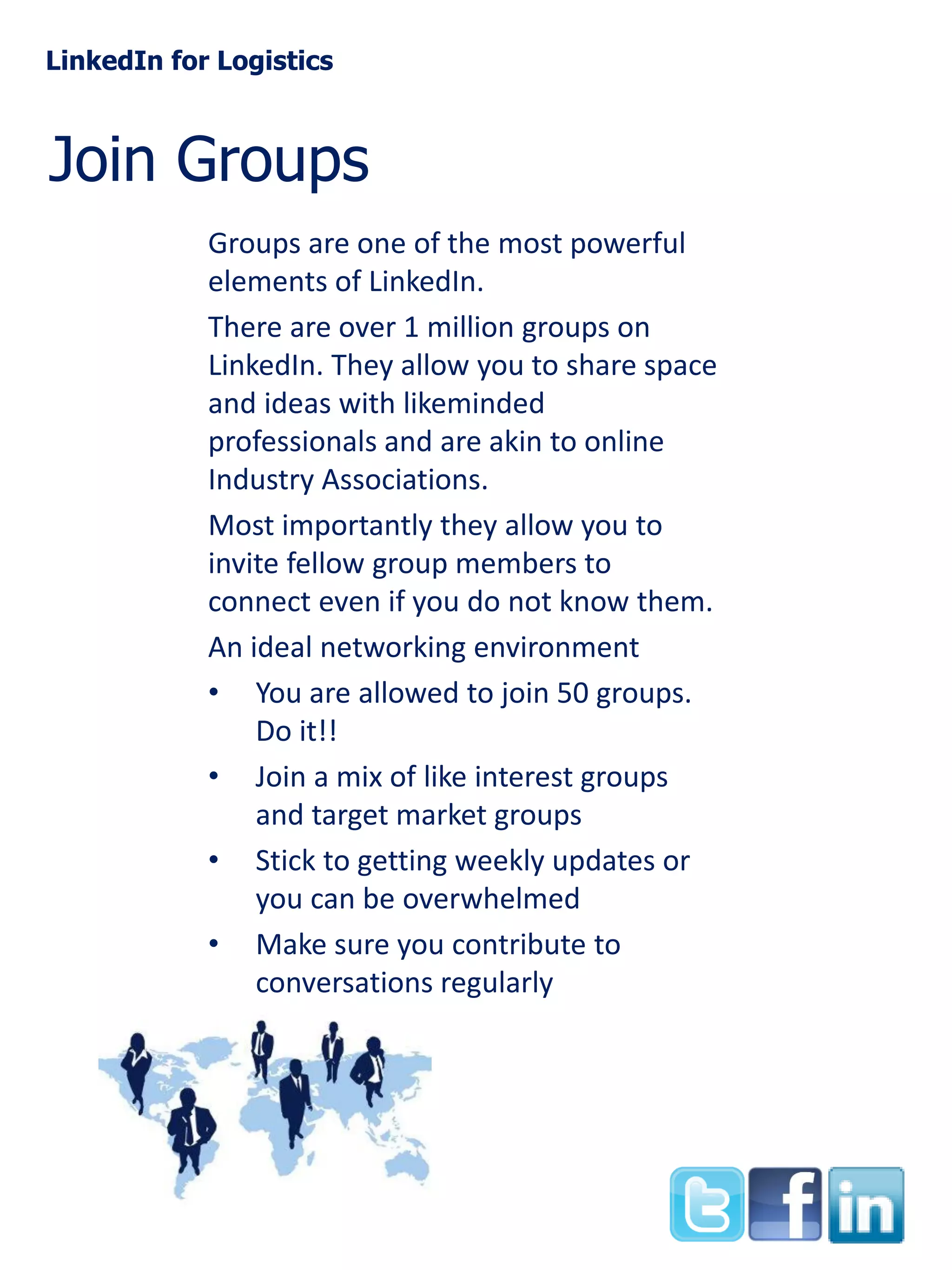 LinkedIn for Logistics

Join Groups
Groups are one of the most powerful
elements of LinkedIn.
There are over 1 million groups on
LinkedIn. They allow you to share space
and ideas with likeminded
professionals and are akin to online
Industry Associations.
Most importantly they allow you to
invite fellow group members to
connect even if you do not know them.
An ideal networking environment
• You are allowed to join 50 groups.
Do it!!
• Join a mix of like interest groups
and target market groups
• Stick to getting weekly updates or
you can be overwhelmed
• Make sure you contribute to
conversations regularly

 