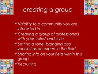creating a group
Visibility to a community you are
interested in
Creating a group of professionals
with your ‘rules’ and style
Setting a tone, branding also
yourself as an expert in the field
Sharing info on your field within this
group
Recruiting
 