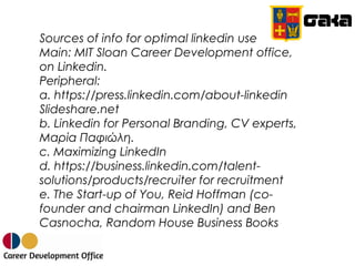 Sources of info for optimal linkedin use
Main: MIT Sloan Career Development office,
on Linkedin.
Peripheral:
a. https://press.linkedin.com/about-linkedin
Slideshare.net
b. Linkedin for Personal Branding, CV experts,
Μαρία Παφιώλη.
c. Maximizing LinkedIn
d. https://business.linkedin.com/talent-
solutions/products/recruiter for recruitment
e. The Start-up of You, Reid Hoffman (co-
founder and chairman LinkedIn) and Ben
Casnocha, Random House Business Books
 
