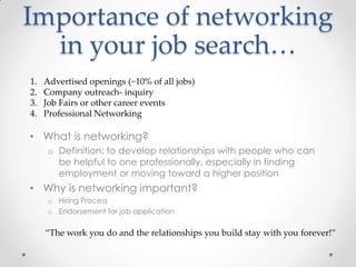 Importance of networking
in your job search…
• What is networking?
o Definition: to develop relationships with people who can
be helpful to one professionally, especially in finding
employment or moving toward a higher position
• Why is networking important?
o Hiring Process
o Endorsement for job application
“The work you do and the relationships you build stay with you forever!”
1. Advertised openings (~10% of all jobs)
2. Company outreach- inquiry
3. Job Fairs or other career events
4. Professional Networking
 