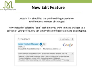 New Edit Feature
LinkedIn has simplified the profile editing experience.
You’ll notice a number of changes:
Now instead of selecting “edit” each time you want to make changes to a
section of your profile, you can simply click on that section and begin typing.
 