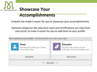 Showcase Your
Accomplishments
LinkedIn has made it easier for you to showcase your accomplishments.
Optional categories like volunteer work and certifications are now front
and center to make it easier for you to add them to your profile.
 