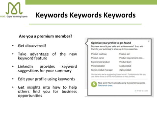 Keywords Keywords Keywords
Are you a premium member?
• Get discovered!
• Take advantage of the new
keyword feature
• LinkedIn provides keyword
suggestions for your summary
• Edit your profile using keywords
• Get insights into how to help
others find you for business
opportunities
 