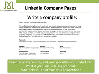 LinkedIn Company Pages
Describe what you offer, add your specialties and contact info.
What is your unique selling proposal?
What sets you apart from your competition?
Write a company profile:
 