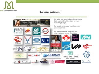 • We get it! you need to be online, and you
don’t want to break the bank on your
marketing budget.
• Our goal is to increase your Return on
your investment
• We are proficient at attracting and
retaining customers to drive sales.
Our happy customers:
 