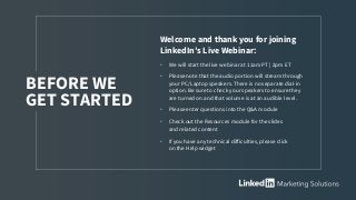 Welcome and thank you for joining
LinkedIn’s Live Webinar:
• We will start the live webinar at 11am PT | 2pm ET
• Please note that the audio portion will stream through
your PC/Laptop speakers. There is no separate dial-in
option. Be sure to check your speakers to ensure they
are turned on and that volume is at an audible level.
• Please enter questions into the Q&A module
• Check out the Resources module for the slides
and related content
• If you have any technical difficulties, please click
on the Help widget
BEFORE WE
GET STARTED
 