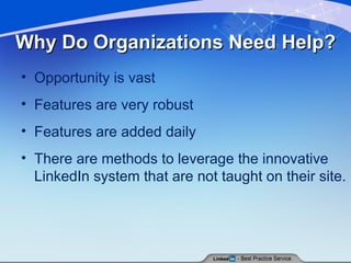 Why Do Organizations Need Help? Opportunity is vast Features are very robust Features are added daily There are methods to leverage the innovative LinkedIn system that are not taught on their site. 