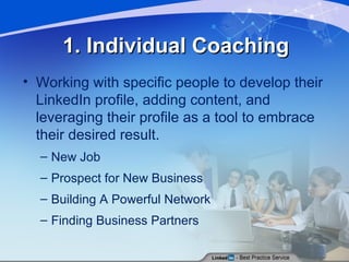1. Individual Coaching Working with specific people to develop their LinkedIn profile, adding content, and leveraging their profile as a tool to embrace their desired result. New Job Prospect for New Business Building A Powerful Network Finding Business Partners 