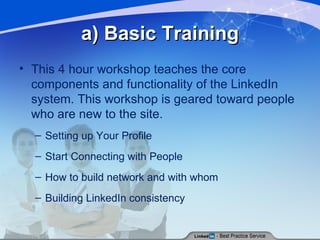 a) Basic Training This 4 hour workshop teaches the core components and functionality of the LinkedIn system. This workshop is geared toward people who are new to the site. Setting up Your Profile Start Connecting with People How to build network and with whom Building LinkedIn consistency 
