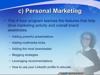 c) Personal Marketing This 4 hour program teaches the features that help drive marketing activity and overall brand awareness. Adding powerful presentations Adding multimedia tricks Adding the most downloaded Blogging strategies Leveraging recommendations How to use your LinkedIn profile to educate 