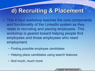 d) Recruiting & Placement This 4 hour workshop teaches the core components and functionality of the LinkedIn system as they relate to recruiting and placing employees. This workshop is geared toward helping people find employees and those employees who need employment. Finding possible employee candidates Helping place candidates using search features And much, much more 