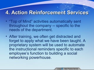 4. Action Reinforcement Services “ Top of Mind” activities automatically sent throughout the company -- specific to the needs of the department. After training, we often get distracted and forget to apply what we have been taught. A proprietary system will be used to automate the instructional reminders specific to each employee’s function to building a social networking powerhouse. 