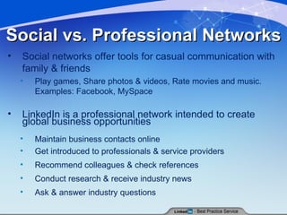 Social vs. Professional Networks Social networks offer tools for casual communication with family & friends Play games, Share photos & videos, Rate movies and music. Examples: Facebook, MySpace LinkedIn is a professional network intended to create global business opportunities Maintain business contacts online Get introduced to professionals & service providers Recommend colleagues & check references Conduct research & receive industry news Ask & answer industry questions 
