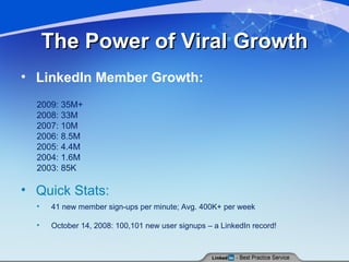 The Power of Viral Growth LinkedIn Member Growth: 2009: 35M+ 2008: 33M 2007: 10M 2006: 8.5M 2005: 4.4M 2004: 1.6M 2003: 85K Quick Stats: 41 new member sign-ups per minute; Avg. 400K+ per week October 14, 2008: 100,101 new user signups – a LinkedIn record! 