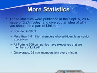 More Statistics These statistics were published in the Sept. 5, 2007 issue of  USA Today,  and give you an idea of why you should be a part of LinkedIn: Founded in 2003  More than 1.4 million members who self-identify as senior executives  All Fortune 500 companies have executives that are members of LinkedIn  On average, 25 new members join every minute 