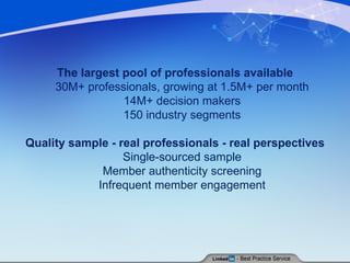 The largest pool of professionals available 30M+ professionals, growing at 1.5M+ per month  14M+ decision makers  150 industry segments  Quality sample - real professionals - real perspectives Single-sourced sample  Member authenticity screening  Infrequent member engagement  