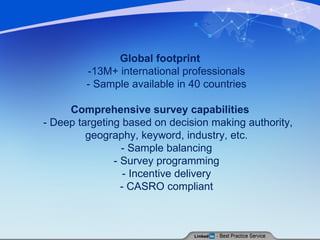 Global footprint -13M+ international professionals  - Sample available in 40 countries  Comprehensive survey capabilities - Deep targeting based on decision making authority, geography, keyword, industry, etc.  - Sample balancing  - Survey programming  - Incentive delivery  - CASRO compliant  
