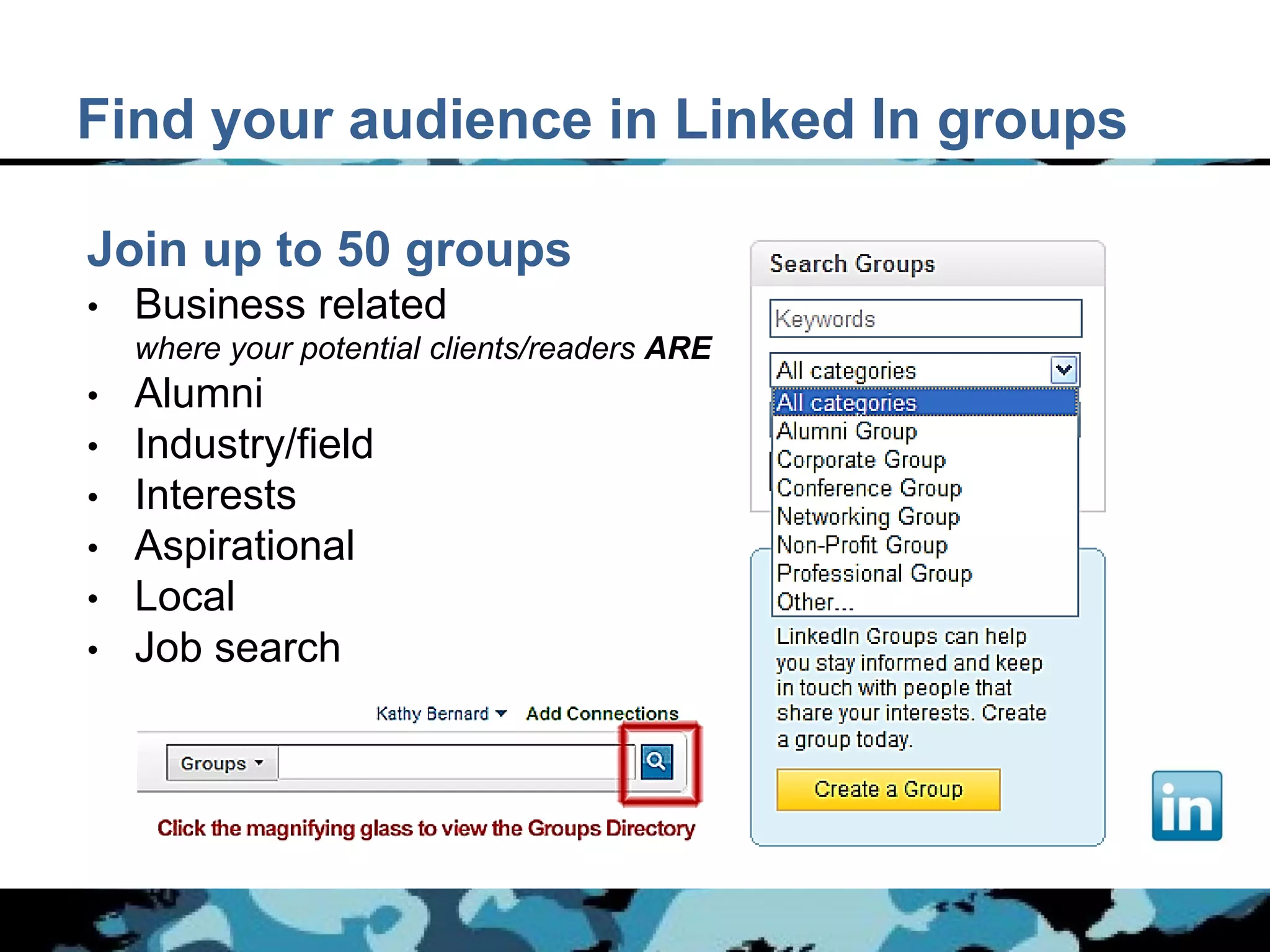 Find your audience in Linked In groups

Join up to 50 groups
•   Business related
    where your potential clients/readers ARE
• Alumni
• Industry/field
• Interests
• Aspirational
• Local
• Job search
 