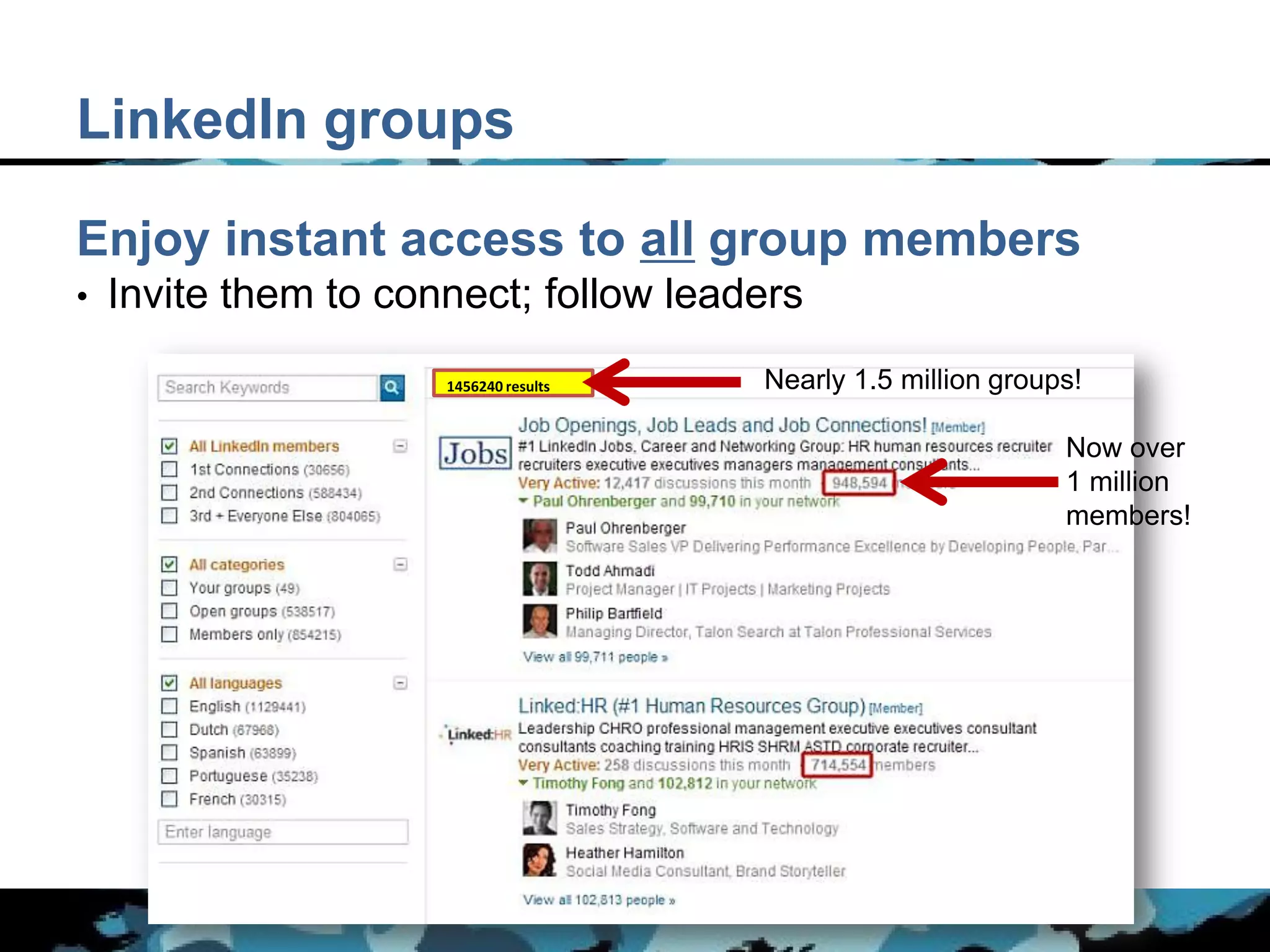 LinkedIn groups

Enjoy instant access to all group members
•   Invite them to connect; follow leaders
                      1456240 results   Nearly 1.5 million groups!

                                                                Now over
                                                                1 million
                                                                members!
 