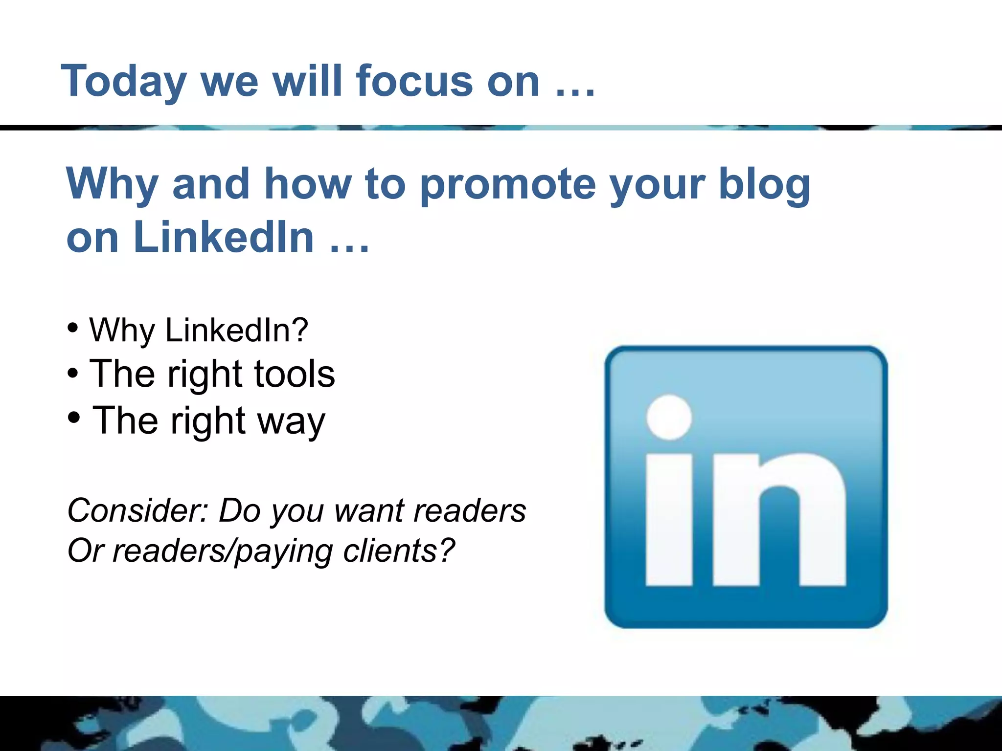 Today we will focus on …

Why and how to promote your blog
on LinkedIn …

• Why LinkedIn?
• The right tools
• The right way
Consider: Do you want readers
Or readers/paying clients?
 