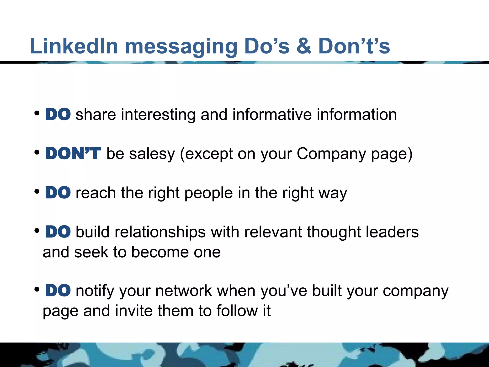 LinkedIn messaging Do’s & Don’t’s


• DO share interesting and informative information
• DON’T be salesy (except on your Company page)

• DO reach the right people in the right way
• DO build relationships with relevant thought leaders
 and seek to become one

• DO notify your network when you’ve built your company
 page and invite them to follow it
 